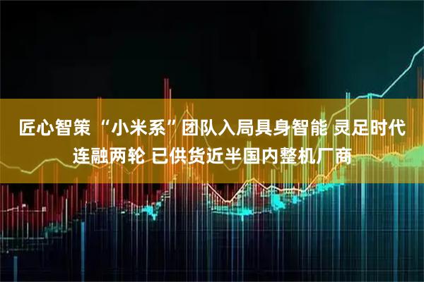匠心智策 “小米系”团队入局具身智能 灵足时代连融两轮 已供货近半国内整机厂商