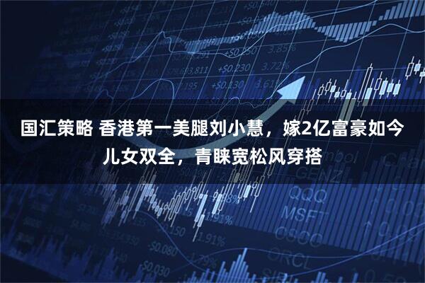 国汇策略 香港第一美腿刘小慧，嫁2亿富豪如今儿女双全，青睐宽松风穿搭