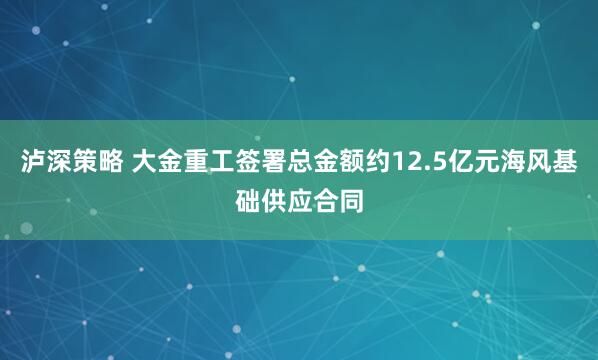 泸深策略 大金重工签署总金额约12.5亿元海风基础供应合同