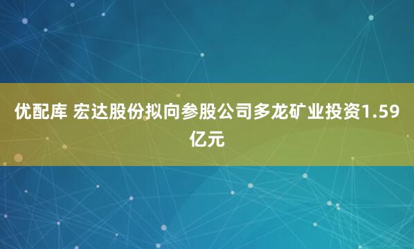 优配库 宏达股份拟向参股公司多龙矿业投资1.59亿元