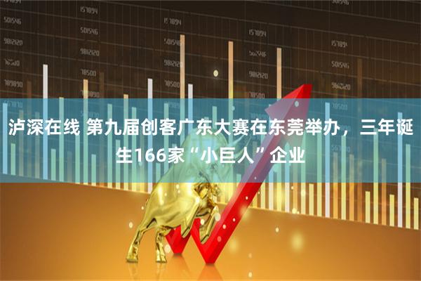 泸深在线 第九届创客广东大赛在东莞举办，三年诞生166家“小巨人”企业