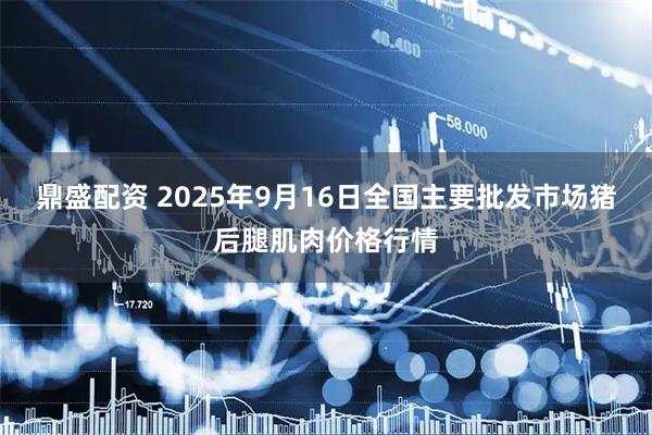 鼎盛配资 2025年9月16日全国主要批发市场猪后腿肌肉价格行情