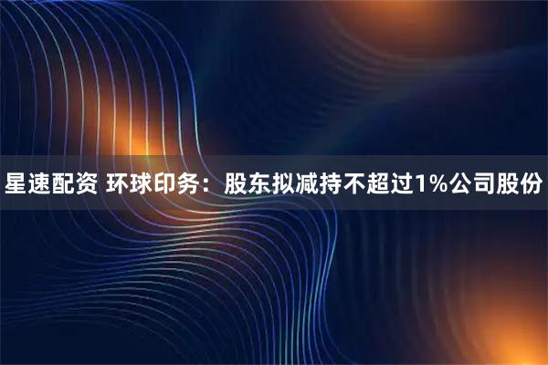 星速配资 环球印务：股东拟减持不超过1%公司股份