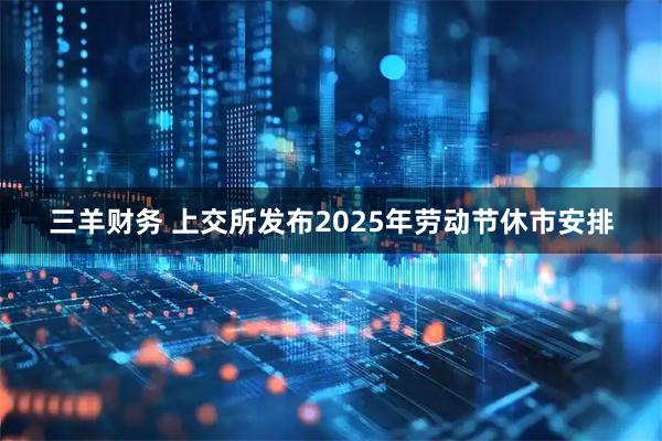 三羊财务 上交所发布2025年劳动节休市安排