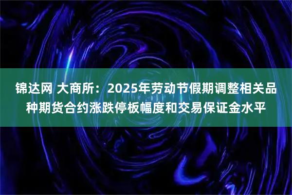 锦达网 大商所:2025年劳动节假期调整相关品种期货合约涨跌停板幅度和交易保证金水平