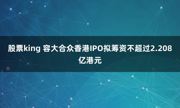 股票king 容大合众香港IPO拟筹资不超过2.208亿港元