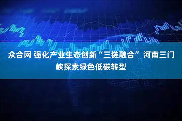 众合网 强化产业生态创新“三链融合” 河南三门峡探索绿色低碳转型