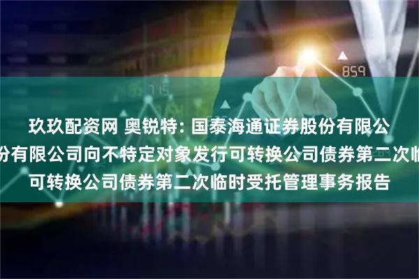 玖玖配资网 奥锐特: 国泰海通证券股份有限公司关于奥锐特药业股份有限公司向不特定对象发行可转换公司债券第二次临时受托管理事务报告