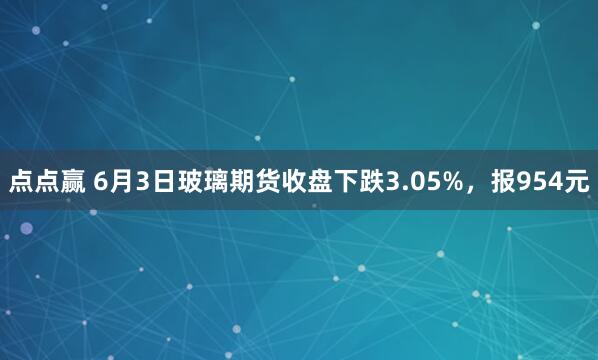 点点赢 6月3日玻璃期货收盘下跌3.05%,报954元