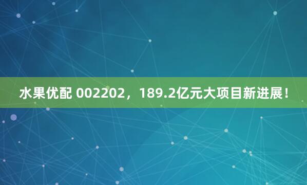 水果优配 002202，189.2亿元大项目新进展！