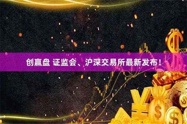 创赢盘 证监会、沪深交易所最新发布！