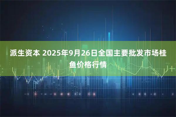 派生资本 2025年9月26日全国主要批发市场桂鱼价格行情