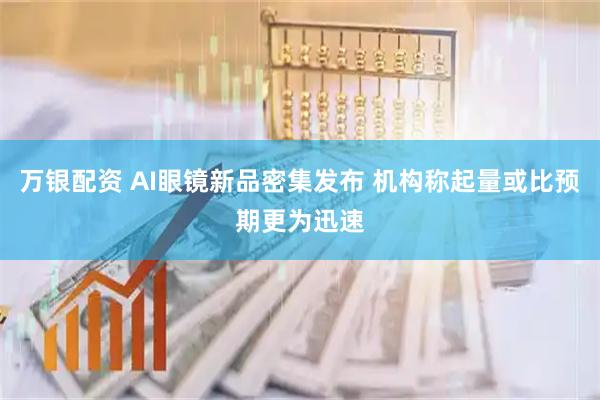 万银配资 AI眼镜新品密集发布 机构称起量或比预期更为迅速