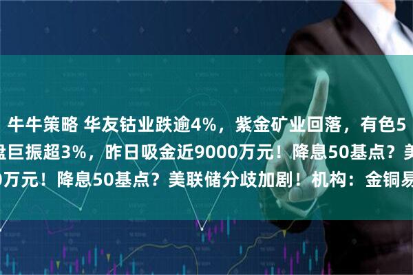 牛牛策略 华友钴业跌逾4%，紫金矿业回落，有色50ETF(159652)早盘巨振超3%，昨日吸金近9000万元！降息50基点？美联储分歧加剧！机构：金铜易涨难跌