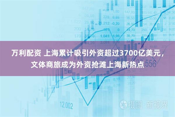 万利配资 上海累计吸引外资超过3700亿美元，文体商旅成为外资抢滩上海新热点