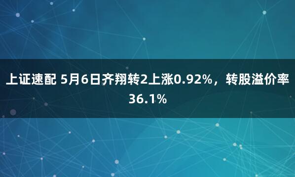 上证速配 5月6日齐翔转2上涨0.92%，转股溢价率36.1%