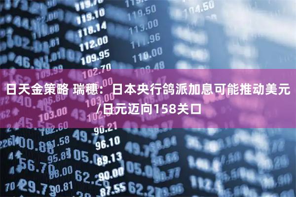 日天金策略 瑞穗：日本央行鸽派加息可能推动美元/日元迈向158关口