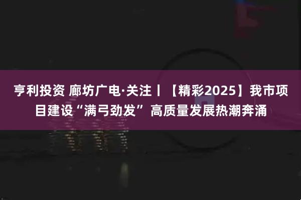 亨利投资 廊坊广电·关注丨【精彩2025】我市项目建设“满弓劲发” 高质量发展热潮奔涌