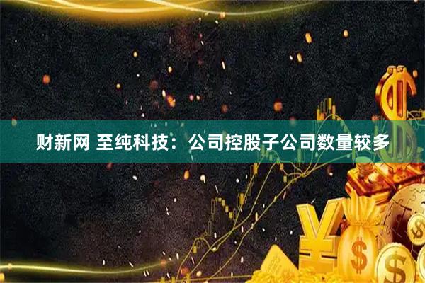 财新网 至纯科技：公司控股子公司数量较多