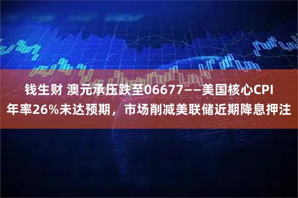 钱生财 澳元承压跌至06677——美国核心CPI年率26%未达预期，市场削减美联储近期降息押注