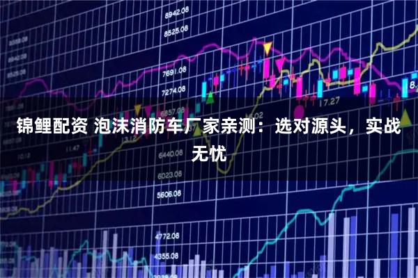 锦鲤配资 泡沫消防车厂家亲测：选对源头，实战无忧