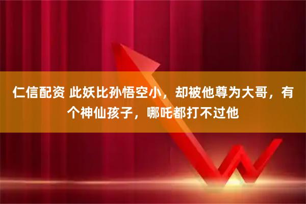 仁信配资 此妖比孙悟空小，却被他尊为大哥，有个神仙孩子，哪吒都打不过他