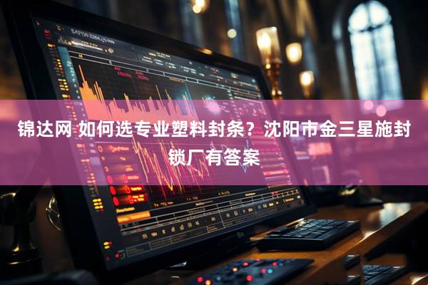 锦达网 如何选专业塑料封条？沈阳市金三星施封锁厂有答案