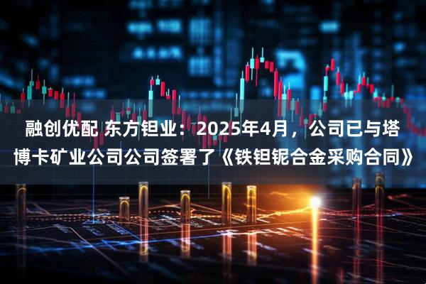 融创优配 东方钽业：2025年4月，公司已与塔博卡矿业公司公司签署了《铁钽铌合金采购合同》