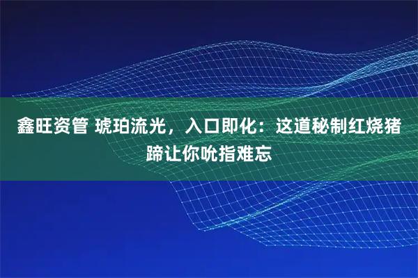 鑫旺资管 琥珀流光，入口即化：这道秘制红烧猪蹄让你吮指难忘