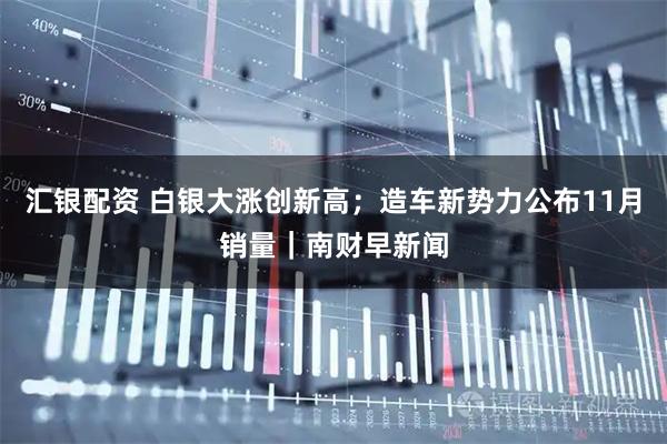 汇银配资 白银大涨创新高；造车新势力公布11月销量｜南财早新闻
