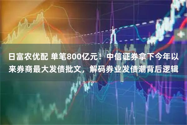 日富农优配 单笔800亿元！中信证券拿下今年以来券商最大发债批文，解码券业发债潮背后逻辑