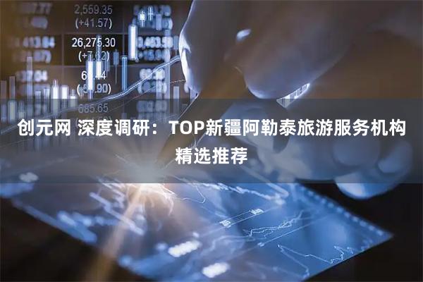 创元网 深度调研:TOP新疆阿勒泰旅游服务机构精选推荐
