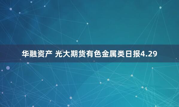 华融资产 光大期货有色金属类日报4.29