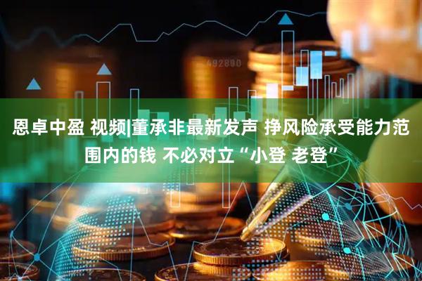 恩卓中盈 视频|董承非最新发声 挣风险承受能力范围内的钱 不必对立“小登 老登”