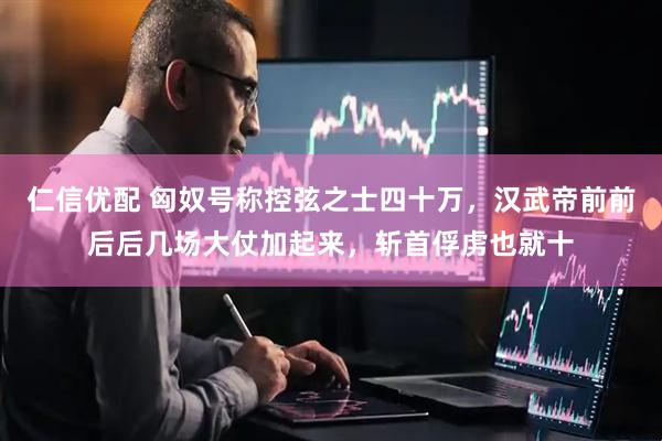 仁信优配 匈奴号称控弦之士四十万，汉武帝前前后后几场大仗加起来，斩首俘虏也就十