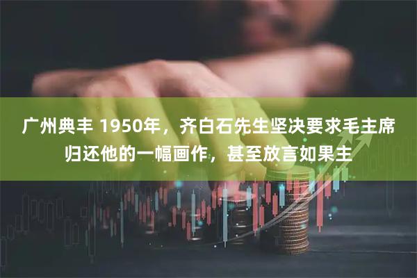 广州典丰 1950年，齐白石先生坚决要求毛主席归还他的一幅画作，甚至放言如果主