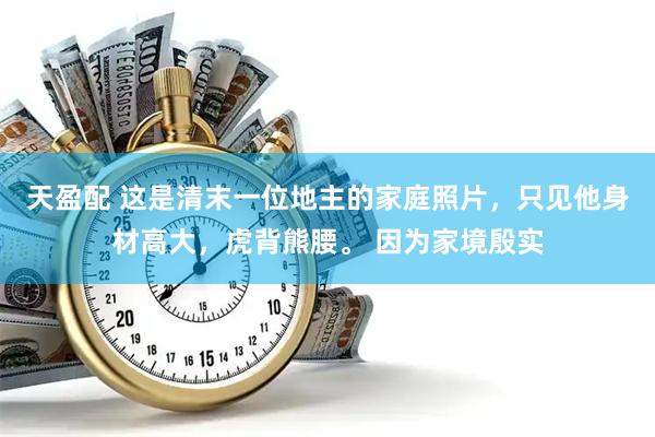 天盈配 这是清末一位地主的家庭照片，只见他身材高大，虎背熊腰。 因为家境殷实